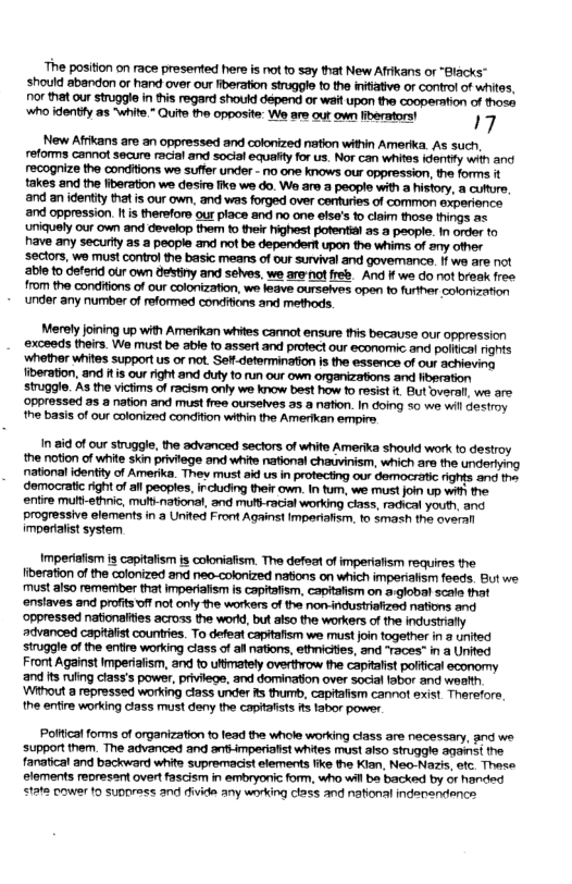 The position on race presented hers is ot to say that New Afrkans or “Blacks” should abandon or hand over our iberation struggle to the intative or control of whites, ot that our strugglein this regard shouid depend or walt upon the cooperation of those who identiy s “whie. Quite the opposite: We are out own liverators! 17 New Afrikans are an oppressed and colonized nation within Amerika. As such, reforms cannot secure racial and social equalty for us. Nor can whites dently with and recognize the conditions we suffer under - no one knows our oppression, the forms it takes and the fiberation we desire ke we do. W are a people with a history, a cutture, and an identty that is our own, and was forged over cenfuries of common experience. and oppression. It is therefore our place and no one elsa’s 1o claim those things as ‘uniquely our own and develop them to thei Pighest pofential as a peopl. in order to have any securtty as a people and not be dependertt upon the whims of any other sectors, we must contro the basic means of our survival and govemance. I wo are not ‘able o deferid our own dektiny and selves, we arenotfreb. And ff we do ot break free from the conditions of our colonization, we leave ourselves open to further colonization ‘under any number of reformed conefions and methods. Merely joining up with Amerikan whites cannot ensure this because our oppression ‘exceeds theirs. We must be able o assert and protect our economic and polfical rights ‘whether whites support us or not. Seff.determination is the essence of our achieving iberation, and itis our right and duty to run our own organizations and ibgration struggle. As the victims of racism only we know best how fo resist . But overall we are ‘Oppressed 2s a nation and must free ourselves as a nation. In doing 50 w wil destroy the basis of our colonized condition witin the Amerikan empire 1 8 of cur stuggle, e advanced sectors of whito Amerka should work o destroy he otlon of whi skinpriviege and white nationsl chauvinsm, which are o underiyng national identty of Amerike. Thev must sk us n protectig our domocrane nohts a1 deomocratc 1ight of al pecples, i cuding e own. 11 . we s ors U i he entire muttefic, M national, and m-racl workg cias, rachcalyout.anc ProgreSsive elements i a Uned Front Aguins! mporshom. 1o Smath the s ot system Imperiaiism is capitafism is coloniafism. The defeat of imperiaism requires the fiberation of the colonized and neo-colonized nafions on which imperialism feeds But we. must also remember that imperialism is capitalism, capitalism on a.global scala that ‘ensiaves and profits offnot only the workers of the non-industriafized nations and ‘oppressed nationities across the world, but also the workers of the industrially advanced capitafst countres. To defeat capitafism we must join together in 3 urited struggle of the entire working class of all nations, ethnicies, and “races” in a United Fron Against Imperialism, and to ultimately overthrow the capitafst polftical economy and is rufing class’s power, privilegs, and domination over social fabor and weatth ‘Without a repressed working ciass under R thurb, capttafism cannot sxist Therefore, the entire working ciass must deny the capftafsts s fabor power. Poifical forms of organization to lead the whole working class are necessary, and we. support them. The advanced and ar-mperiafst whites must also struggle against the fanatical and backward white supremacist elements fike the Klan, Neo-Nazis, otc. These elements represant overt fascism in embryonic form, who wil ba backed by or handed state power 1o suppress and divide any working ctass and nafional indensndence